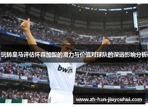 玩转皇马评估怀森加盟的潜力与价值对球队的深远影响分析