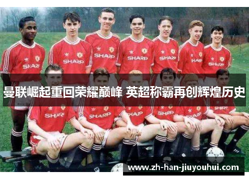 曼联崛起重回荣耀巅峰 英超称霸再创辉煌历史