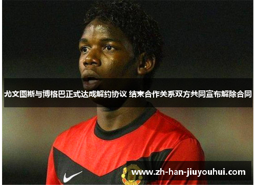 尤文图斯与博格巴正式达成解约协议 结束合作关系双方共同宣布解除合同