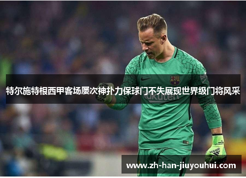 特尔施特根西甲客场屡次神扑力保球门不失展现世界级门将风采